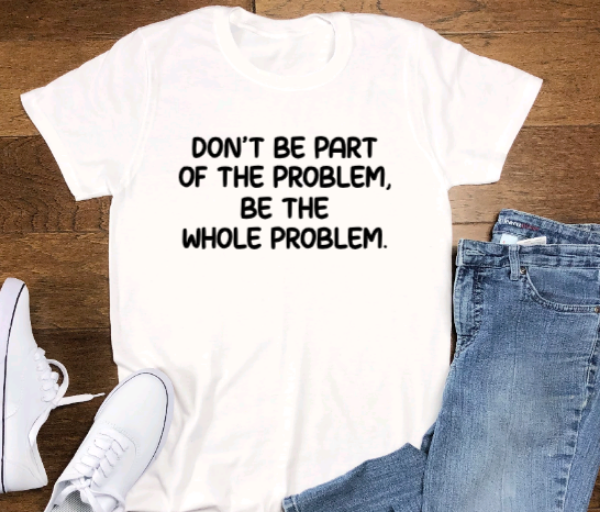 Don't Be Part of the Problem, Be the Whole Problem, Unisex White Short Sleeve T-shirt