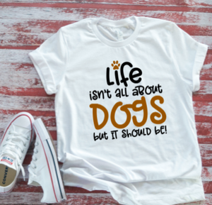 Life Isn't All About Dogs, But It Should Be  White T-shirt