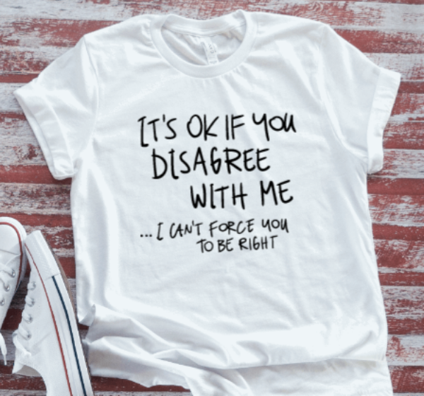 It's Ok If You Disagree With Me, I Can't Force You To Be Right,  White Short Sleeve T-shirt