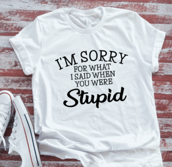 I'm Sorry For What I Said When You Were Stupid, White Short Sleeve T-shirt