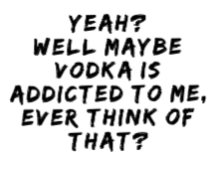 yeah well maybe vodka is addicted to me 